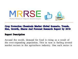 Crop Protection Chemicals Market Global Scenario, Trends,
Size, Growth, Shares And Forecast Research Report by 2018
Report Description
Around the world, demand for food is rising as a result of
the ever-expanding population. This in turn is fueling several
market sectors in the agriculture industry. One such sector is
 