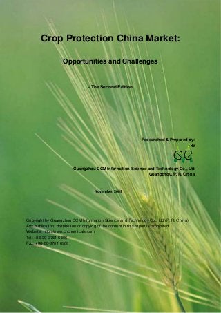 CCMData & Primary Intelligence
Website: http://www.cnchemicals.com Email: econtact@cnchemicals.com
Tel: +86-20-3761 6606 Fax: +86-20-3761 6968
Crop Protection China Market:
Opportunities and Challenges
- The Second Edition
Researched & Prepared by:
Guangzhou CCM Information Science and Technology Co., Ltd
Guangzhou, P. R. China
November 2009
Copyright by Guangzhou CCM Information Science and Technology Co., Ltd (P. R. China)
Any publication, distribution or copying of the content in this report is prohibited.
Website: http://www.cnchemicals.com
Tel: +86-20-3761 6606
Fax: +86-20-3761 6968
 