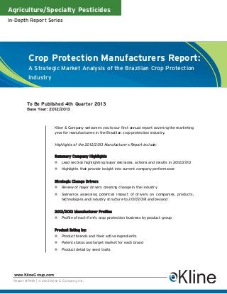 Agriculture/Specialty Pesticides
In-Depth Report Series
Report #P111B | © 2013 Kline & Company, Inc.
www.KlineGroup.com
Crop Protection Manufacturers Report:
A Strategic Market Analysis of the Brazilian Crop Protection
Industry
To Be Published 4th Quarter 2013
Base Year: 2012/2013
Kline & Company welcomes you to our first annual report covering the marketing
year for manufacturers in the Brazilian crop protection industry.
Highlights of the 2012/2013 Manufacturers Report include:
Summary Company Highlights
Lead section highlighting major decisions, actions and results in 2012/2013
Highlights that provide insight into current company performance
Strategic Change Drivers
Review of major drivers creating change in the industry
Scenarios assessing potential impact of drivers on companies, products,
technologies and industry structure to 2017/2018 and beyond
2012/2013 Manufacturer Profiles
Profile of each firm's crop protection business by product group
Product listing by:
Product brands and their active ingredients
Patent status and target market for each brand
Product detail by seed traits
 
