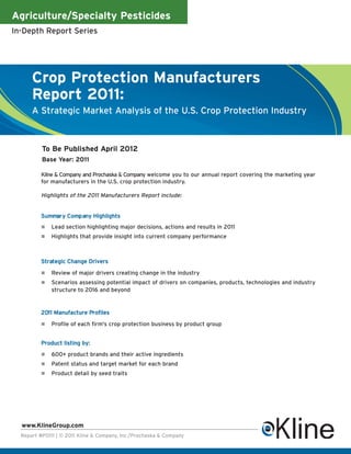 Agriculture/Specialty Pesticides
In-Depth Report Series




      Crop Protection Manufacturers
      Report 2011:
      A Strategic Market Analysis of the U.S. Crop Protection Industry



          To Be Published April 2012
          Base Year: 2011

          Kline & Company and Prochaska & Company welcome you to our annual report covering the marketing year
          for manufacturers in the U.S. crop protection industry.

          Highlights of the 2011 Manufacturers Report include:


          Summary Company Highlights
              Lead section highlighting major decisions, actions and results in 2011
              Highlights that provide insight into current company performance



          Strategic Change Drivers

              Review of major drivers creating change in the industry
              Scenarios assessing potential impact of drivers on companies, products, technologies and industry
              structure to 2016 and beyond


          2011 Manufacture Profiles

              Profile of each firm's crop protection business by product group


          Product listing by:
              600+ product brands and their active ingredients
              Patent status and target market for each brand
              Product detail by seed traits




  www.KlineGroup.com
  Report #P0111 | © 2011 Kline & Company, Inc./Prochaska & Company
 