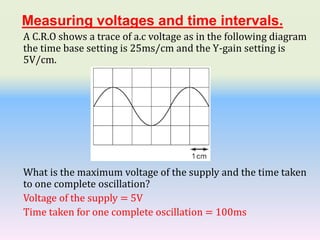 Measuring voltages and time intervals.
A C.R.O shows a trace of a.c voltage as in the following diagram
the time base setting is 25ms/cm and the Y-gain setting is
5V/cm.
What is the maximum voltage of the supply and the time taken
to one complete oscillation?
Voltage of the supply = 5V
Time taken for one complete oscillation = 100ms
 