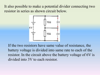 It also possible to make a potential divider connecting two
resistor in series as shown circuit below.
If the two resistors have same value of resistance, the
battery voltage is divided into same rate to each of the
resistor. In the circuit above the battery voltage of 6V is
divided into 3V to each resistor.
 