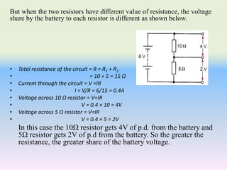 But when the two resistors have different value of resistance, the voltage
share by the battery to each resistor is different as shown below.
• Total resistance of the circuit = R = R1 + R2
• = 10 + 5 = 15 Ω
• Current through the circuit = V =IR
• I = V/R = 6/15 = 0.4A
• Voltage across 10 Ω resistor = V=IR
• V = 0.4 × 10 = 4V
• Voltage across 5 Ω resistor = V=IR
• V = 0.4 × 5 = 2V
In this case the 10Ω resistor gets 4V of p.d. from the battery and
5Ω resistor gets 2V of p.d from the battery. So the greater the
resistance, the greater share of the battery voltage.
 