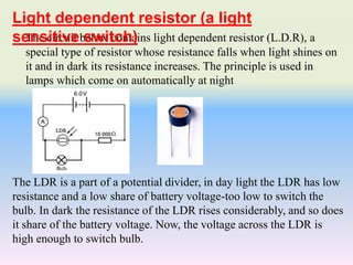 The circuit below contains light dependent resistor (L.D.R), a
special type of resistor whose resistance falls when light shines on
it and in dark its resistance increases. The principle is used in
lamps which come on automatically at night
The LDR is a part of a potential divider, in day light the LDR has low
resistance and a low share of battery voltage-too low to switch the
bulb. In dark the resistance of the LDR rises considerably, and so does
it share of the battery voltage. Now, the voltage across the LDR is
high enough to switch bulb.
Light dependent resistor (a light
sensitive switch)
 