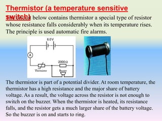 The circuit below contains thermistor a special type of resistor
whose resistance falls considerably when its temperature rises.
The principle is used automatic fire alarms.
The thermistor is part of a potential divider. At room temperature, the
thermistor has a high resistance and the major share of battery
voltage. As a result, the voltage across the resistor is not enough to
switch on the buzzer. When the thermistor is heated, its resistance
falls, and the resistor gets a much larger share of the battery voltage.
So the buzzer is on and starts to ring.
Thermistor (a temperature sensitive
switch)
 