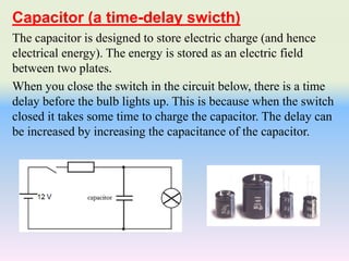 The capacitor is designed to store electric charge (and hence
electrical energy). The energy is stored as an electric field
between two plates.
When you close the switch in the circuit below, there is a time
delay before the bulb lights up. This is because when the switch
closed it takes some time to charge the capacitor. The delay can
be increased by increasing the capacitance of the capacitor.
Capacitor (a time-delay swicth)
 