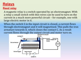 Reed relay
A magnetic relay is a switch operated by an electromagnet. With
a relay a small switch with thin wires can be used to turn on the
current in a much more powerful circuit – for example, one with
large electric motor in it.
When the switch S in the input circuit is closed, a current flows
through electromagnet and it will magnetised. This pulls the iron
armature towards it, which closes the contact C. As a result
current flows through the output circuit and motor turn on.
Relays
 