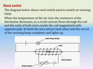 Reed switch
The diagram below shows reed switch used to switch on warning
lamp.
When the temperature of the air rises the resistance of the
thermistor decreases, as a result current flows through the coil
and the ends of both wires inside the coil magnetised with
opposite pole. So both the wire attract each other and the circuit
of the warning lamp completes and lights up.
 