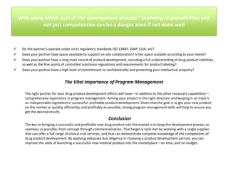 Who owns which part of the development process? Outlining responsibilities and
not just competencies can be a danger zone if not done well






Do the partner’s operate under strict regulatory standards ISO 13485, GMP, CLIA, etc?
Does your partner have space available to support on-site collaboration? Is the space scalable according to your needs?
Does your partner have a long track record of product development, including a full understanding of drug product liabilities,
as well as the fine points of controlled substance regulations and requirements for product labeling?
Does your partner have a high level of commitment to confidentiality and protecting your intellectual property?

The Vital Importance of Program Management
The right partner for your drug product development efforts will have—in addition to the other necessary capabilities—
comprehensive experience in program management. Aiming your project in the right direction and keeping it on track is
an indispensable ingredient in successful, profitable product development. Given that the goal is to get your new product
on the market as quickly, efficiently, and profitably as possible; strong program management skills will help to ensure you
get the desired results.

Conclusion
The key to bringing a successful and profitable new drug product into the market is to keep the development process as
seamless as possible, from concept through commercialization. That target is best met by working with a single supplier
that can offer a full range of clinical trial services, and that can demonstrate complete knowledge of the complexities of
drug product development. By applying adequate due diligence in choosing a product development partner, you can
improve the odds of launching a successful new medical product into the marketplace—on time, and on budget.

 