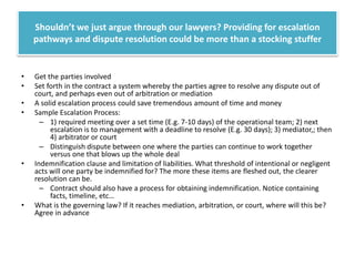 Shouldn’t we just argue through our lawyers? Providing for escalation
pathways and dispute resolution could be more than a stocking stuffer

•
•
•
•

•

•

Get the parties involved
Set forth in the contract a system whereby the parties agree to resolve any dispute out of
court, and perhaps even out of arbitration or mediation
A solid escalation process could save tremendous amount of time and money
Sample Escalation Process:
– 1) required meeting over a set time (E.g. 7-10 days) of the operational team; 2) next
escalation is to management with a deadline to resolve (E.g. 30 days); 3) mediator,; then
4) arbitrator or court
– Distinguish dispute between one where the parties can continue to work together
versus one that blows up the whole deal
Indemnification clause and limitation of liabilities. What threshold of intentional or negligent
acts will one party be indemnified for? The more these items are fleshed out, the clearer
resolution can be.
– Contract should also have a process for obtaining indemnification. Notice containing
facts, timeline, etc…
What is the governing law? If it reaches mediation, arbitration, or court, where will this be?
Agree in advance

 