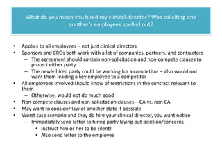 What do you mean you hired my clinical director? Was soliciting one
another’s employees spelled out?
•
•

•
•
•
•

Applies to all employees – not just clinical directors
Sponsors and CROs both work with a lot of companies, partners, and contractors
– The agreement should contain non-solicitation and non-compete clauses to
protect either party
– The newly hired party could be working for a competitor – also would not
want them leading a key employee to a competitor
All employees involved should know of restrictions in the contract relevant to
them
– Otherwise, would not do much good
Non-compete clauses and non-solicitation clauses – CA vs. non CA
May want to consider law of another state if possible
Worst case scenario and they do hire your clinical director, you want notice
– Immediately send letter to hiring party laying out position/concerns
• Instruct him or her to be silent!
• Also send letter to the employee

 