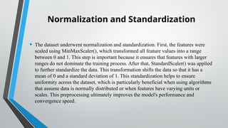 Normalization and Standardization
• The dataset underwent normalization and standardization. First, the features were
scaled using MinMaxScaler(), which transformed all feature values into a range
between 0 and 1. This step is important because it ensures that features with larger
ranges do not dominate the training process. After that, StandardScaler() was applied
to further standardize the data. This transformation shifts the data so that it has a
mean of 0 and a standard deviation of 1. This standardization helps to ensure
uniformity across the dataset, which is particularly beneficial when using algorithms
that assume data is normally distributed or when features have varying units or
scales. This preprocessing ultimately improves the model's performance and
convergence speed.
 