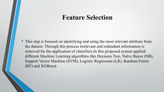 Feature Selection
• This step is focused on identifying and using the most relevant attribute from
the dataset. Through this process irrelevant and redundant information is
removed for the application of classifiers.In this proposed system applied
different Machine Learning algorithms like Decision Tree, Naïve Bayse (NB),
Support Vector Machine (SVM), Logistic Regression (LR), Random Forest
(RF) and XGBoost.
 