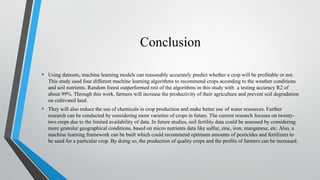 Conclusion
• Using datasets, machine learning models can reasonably accurately predict whether a crop will be profitable or not.
This study used four different machine learning algorithms to recommend crops according to the weather conditions
and soil nutrients. Random forest outperformed rest of the algorithms in this study with a testing accuracy R2 of
about 99%. Through this work, farmers will increase the productivity of their agriculture and prevent soil degradation
on cultivated land.
• They will also reduce the use of chemicals in crop production and make better use of water resources. Further
research can be conducted by considering more varieties of crops in future. The current research focuses on twenty-
two crops due to the limited availability of data. In future studies, soil fertility data could be assessed by considering
more granular geographical conditions, based on micro nutrients data like sulfur, zinc, iron, manganese, etc. Also, a
machine learning framework can be built which could recommend optimum amounts of pesticides and fertilizers to
be used for a particular crop. By doing so, the production of quality crops and the profits of farmers can be increased.
 