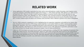 RELATED WORK
• Various applications of ML models in agriculture have been, such as crop yield prediction, weather forecasting, smart irrigation system,
crop disease prediction, and deciding minimum support price (Young, L. J., 2016; Nandy and Singh, 2020; Sharma et al., 2020; Cravero
and Sepulveda, 2021). Moreover, in order to achieve accurate predictions, researchers used the supervised ML algorithms for crop
production prediction in (Kaur, 2016; Shehadeh et al., 2021). In addition, many researchers proposed a methodology that uses Average
Pearson Correlation (APC) and Coefficient of Variance (CV) to determine indications that reveal crop price fluctuation (Pereira et al.,
2021). All these methods require the dataset to be extremely clearly described, which is difficult to generate in the context of Bangladesh.
•
• Van et al. (2020) conducted a comprehensive review, highlighting that soil composition, temperature, and rainfall are key features often
used, with artificial neural networks (ANNs) being a popular algorithm in such models. Rashid et al. (2021) explored multiple machine
learning (ML) algorithms, with a focus on predicting agricultural yields, particularly for palm oil. Kalimuthu et al. (2020) utilized the
Naive Bayes algorithm, while Sharma et al. (2021) provided an extensive review of ML applications in agriculture, particularly in areas
like livestock productivity through machine learning and computer vision for behavioral predictions.
• Cunha et al. (2018) developed a pre-season forecast model for soybean and maize, excluding NDVI data, integrating soil parameters from
satellite data, climate forecasts, and rainfall information. Pande et al. (2021) built a practical ML-based system for crop yield prediction
and fertilizer recommendations to boost yields. Reddy and Kumar (2021) proposed an ML-based approach to identify profitable crops and
forecast yields using algorithms like SVM, ANN, RF, multivariate regression, and k-NN. Tahaseen and Moparthi (2021) demonstrated
how various ML techniques can predict crop yields based on factors such as weather and temperature, with dataset availability influencing
feature selection.
 