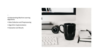 .
•Understanding Machine Learning
Algorithms
• Data Collection and Preprocessing
• Algorithm Implementation
• Evaluation and Results
 