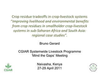 Crop residue tradeoffs in crop-livestock systems
“Improving livelihood and environmental benefits
 from crop residues in smallholder crop-livestock
  systems in sub-Saharan Africa and South Asia:
              regional case studies”.

                  Bruno Gerard

    CGIAR Systemwide Livestock Programme
           ‘Mind the Gaps’ Meeting

                Naivasha, Kenya
                27-29 April 2011
 