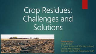 Crop Residues:
Challenges and
Solutions
Presented by:-
Vikas Kumar
2nd year Student of B.Sc.(Agriculture)
Gochar Mahavidyalya
Rampur Maniharan, Saharanpur (UP)
 