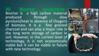 (6). Biochar production:-
Biochar is a high carbon material
produced through slow
pyrolysis(heat in absence of Oxygen)
of biomass. It is a fine grained
charcoal and can play a major role in
the long term storage of carbon in
soil. However, in the current level of
technology, it is not economically
viable but it can be viable in future
with new technology.
 
