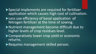 Special implements are required for fertilizer
application which causes high cost of cultivation.
Less use efficiency of basal application of
Nitrogen fertilizer at the time of sowing.
Nutrient management become difficult due to
higher levels of crop residues level.
Comparatively lower crop yield or economic
returns.
Requires management skilled person.
 