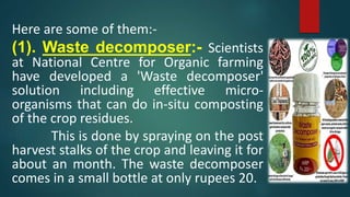 Here are some of them:-
(1). Waste decomposer:- Scientists
at National Centre for Organic farming
have developed a 'Waste decomposer'
solution including effective micro-
organisms that can do in-situ composting
of the crop residues.
This is done by spraying on the post
harvest stalks of the crop and leaving it for
about an month. The waste decomposer
comes in a small bottle at only rupees 20.
 