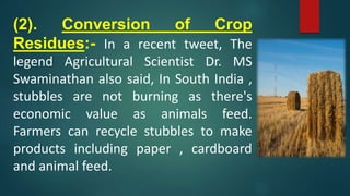 (2). Conversion of Crop
Residues:- In a recent tweet, The
legend Agricultural Scientist Dr. MS
Swaminathan also said, In South India ,
stubbles are not burning as there's
economic value as animals feed.
Farmers can recycle stubbles to make
products including paper , cardboard
and animal feed.
 