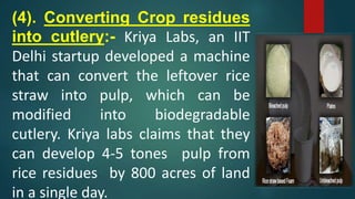 (4). Converting Crop residues
into cutlery:- Kriya Labs, an IIT
Delhi startup developed a machine
that can convert the leftover rice
straw into pulp, which can be
modified into biodegradable
cutlery. Kriya labs claims that they
can develop 4-5 tones pulp from
rice residues by 800 acres of land
in a single day.
 