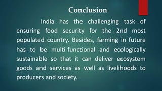 Conclusion
India has the challenging task of
ensuring food security for the 2nd most
populated country. Besides, farming in future
has to be multi-functional and ecologically
sustainable so that it can deliver ecosystem
goods and services as well as livelihoods to
producers and society.
 