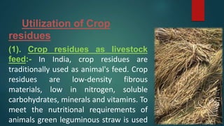 Utilization of Crop
residues
(1). Crop residues as livestock
feed:- In India, crop residues are
traditionally used as animal's feed. Crop
residues are low-density fibrous
materials, low in nitrogen, soluble
carbohydrates, minerals and vitamins. To
meet the nutritional requirements of
animals green leguminous straw is used
 