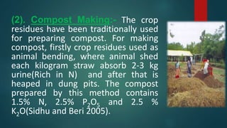 (2). Compost Making:- The crop
residues have been traditionally used
for preparing compost. For making
compost, firstly crop residues used as
animal bending, where animal shed
each kilogram straw absorb 2-3 kg
urine(Rich in N) and after that is
heaped in dung pits. The compost
prepared by this method contains
1.5% N, 2.5% P2O5 and 2.5 %
K2O(Sidhu and Beri 2005).
 