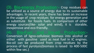 (3). Bio-energy Production:- Crop residues can
be utilized as a source of energy due to its sustainable
advantages. In recent years, there has been an increase
in the usage of crop residues for energy generation and
as substitute for fossils fuels. In comparison of other
energy sources(like- solar and wind), it is storable,
inexpensive and eco-friendly.
(4). Bio-Fuel and bio-oil Production:-
Conversion of ligno-cellulosic biomass into alcohol or
either with gasoline used as neat fuel in IC engines.
Bio-oil can be produced from crop residues by the
process of fast pyrolysis(biomass is raised to 400-500C
within few sec.)
 