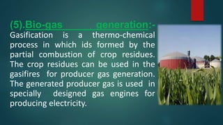 (5).Bio-gas generation:-
Gasification is a thermo-chemical
process in which ids formed by the
partial combustion of crop residues.
The crop residues can be used in the
gasifires for producer gas generation.
The generated producer gas is used in
specially designed gas engines for
producing electricity.
 