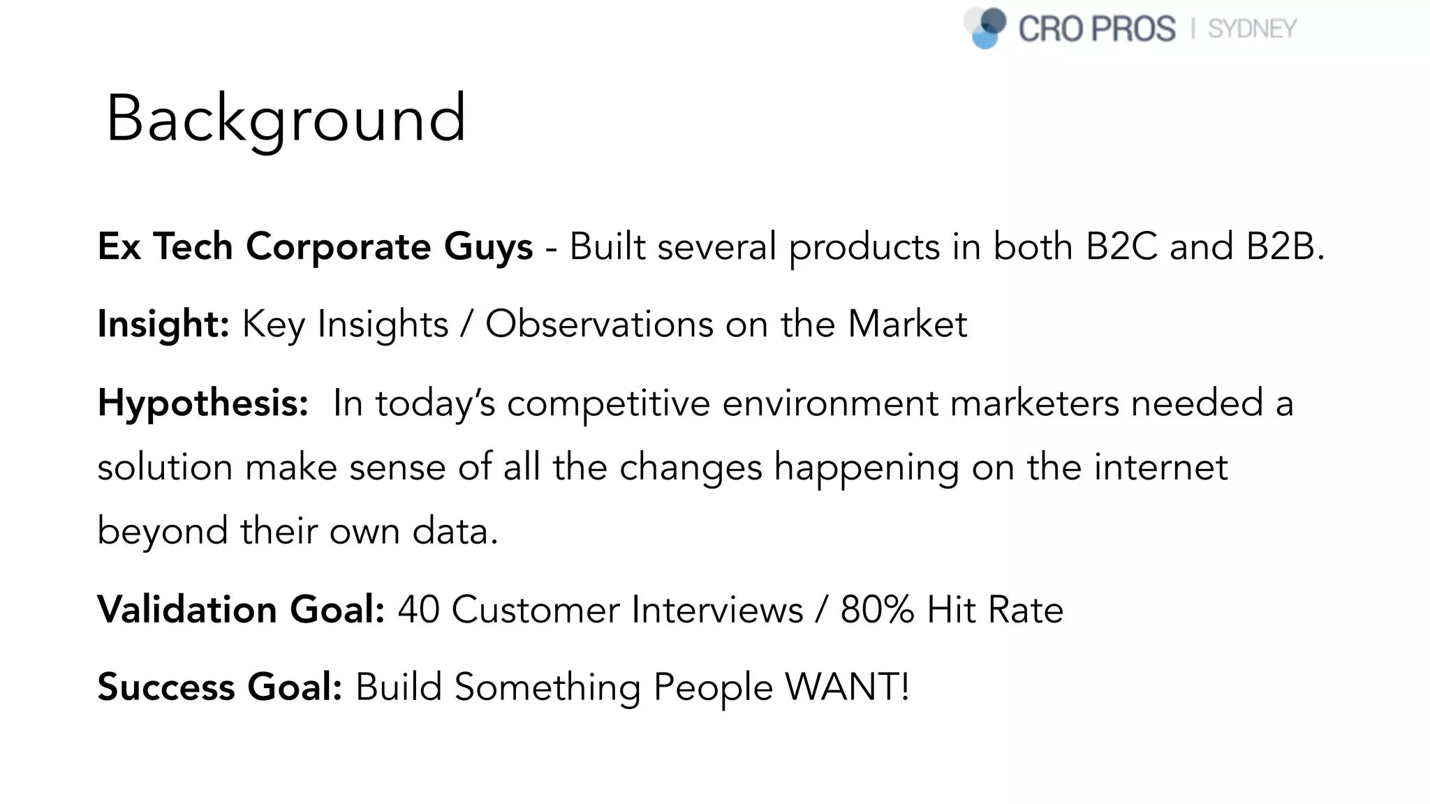 Background
Ex Tech Corporate Guys - Built several products in both B2C and B2B.
Insight: Key Insights / Observations on the Market
Hypothesis: In today’s competitive environment marketers needed a
solution make sense of all the changes happening on the internet
beyond their own data.
Validation Goal: 40 Customer Interviews / 80% Hit Rate
Success Goal: Build Something People WANT!
 