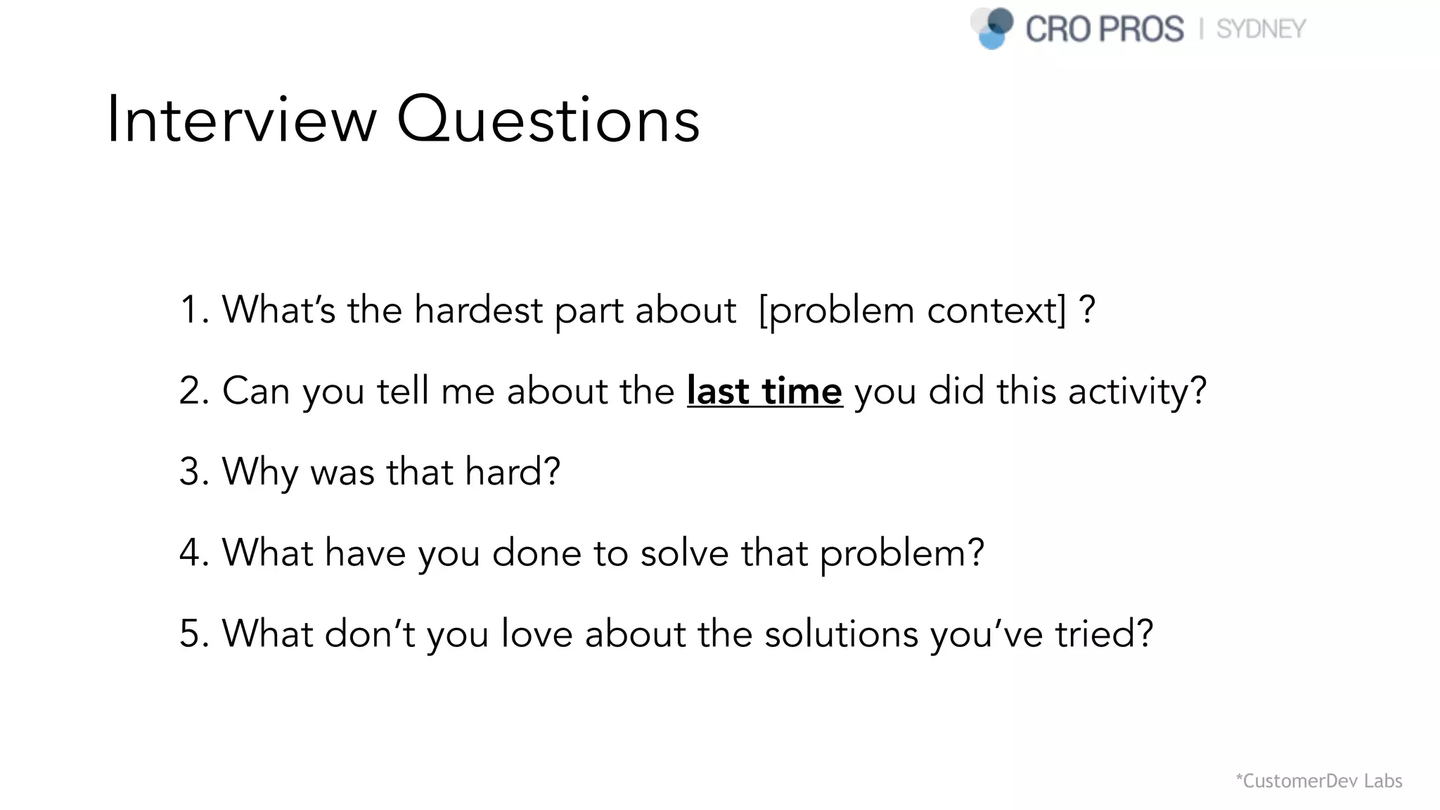 Interview Questions
1. What’s the hardest part about [problem context] ?
2. Can you tell me about the last time you did this activity?
3. Why was that hard?
4. What have you done to solve that problem?
5. What don’t you love about the solutions you’ve tried?
*CustomerDev Labs
 