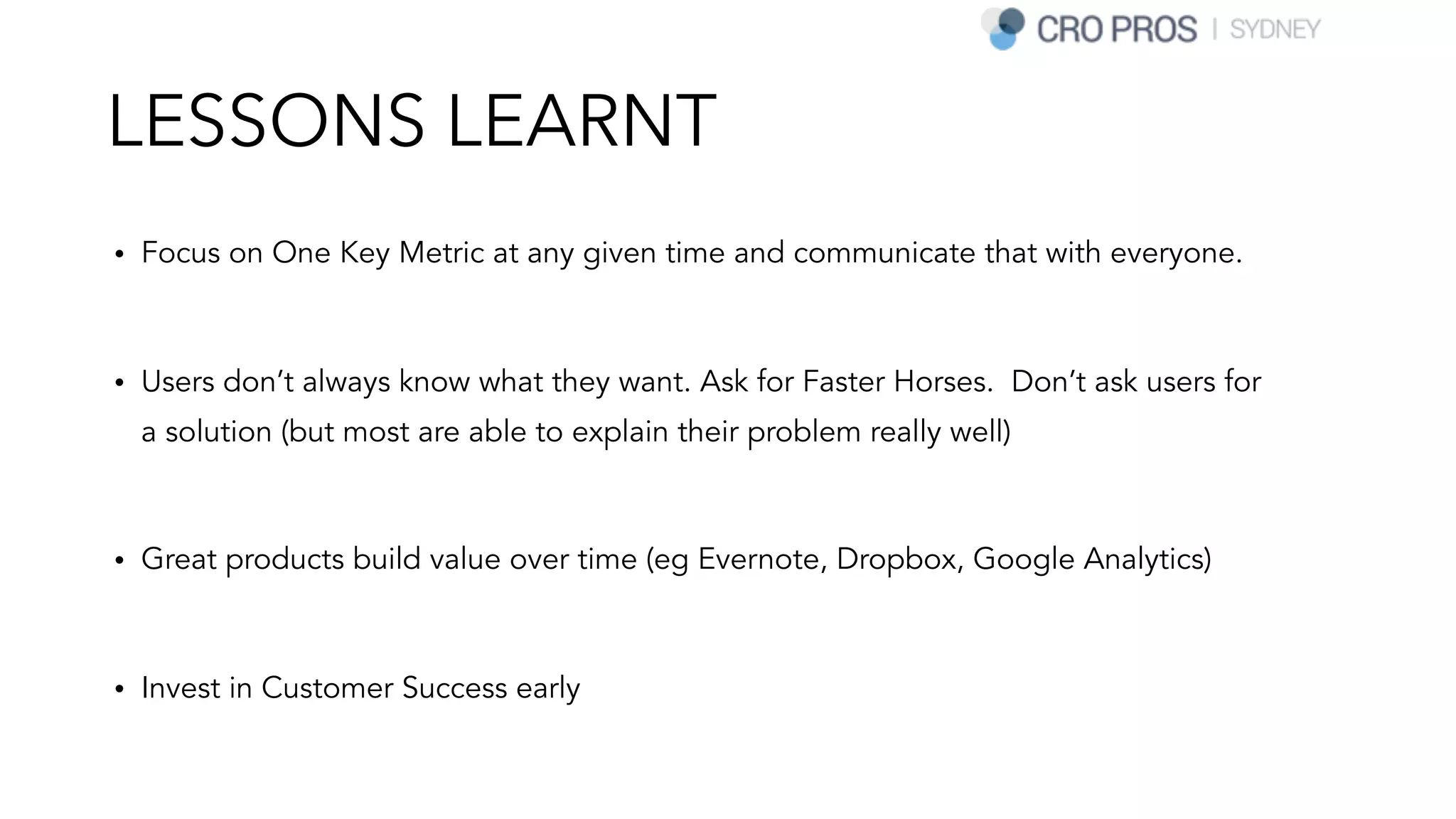 LESSONS LEARNT
• Focus on One Key Metric at any given time and communicate that with everyone.
• Users don’t always know what they want. Ask for Faster Horses. Don’t ask users for
a solution (but most are able to explain their problem really well)
• Great products build value over time (eg Evernote, Dropbox, Google Analytics)
• Invest in Customer Success early
 