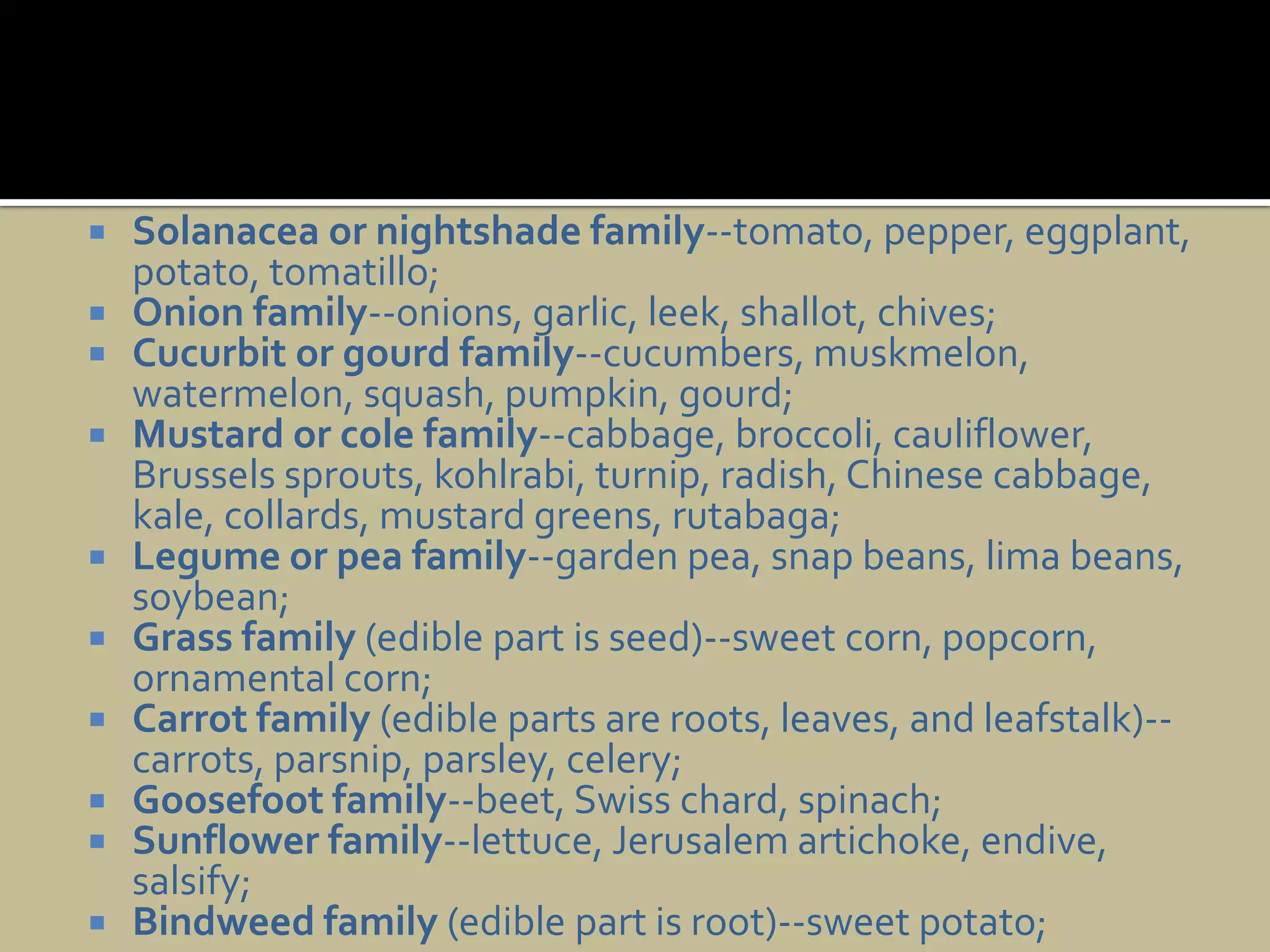 Solanacea or nightshade family--tomato, pepper, eggplant, potato, tomatillo;Onion family--onions, garlic, leek, shallot, chives;Cucurbit or gourd family--cucumbers, muskmelon, watermelon, squash, pumpkin, gourd;Mustard or cole family--cabbage, broccoli, cauliflower, Brussels sprouts, kohlrabi, turnip, radish, Chinese cabbage, kale, collards, mustard greens, rutabaga;Legume or pea family--garden pea, snap beans, lima beans, soybean;Grass family (edible part is seed)--sweet corn, popcorn, ornamental corn;Carrot family (edible parts are roots, leaves, and leafstalk)--carrots, parsnip, parsley, celery;Goosefoot family--beet, Swiss chard, spinach;Sunflower family--lettuce, Jerusalem artichoke, endive, salsify;Bindweed family (edible part is root)--sweet potato;