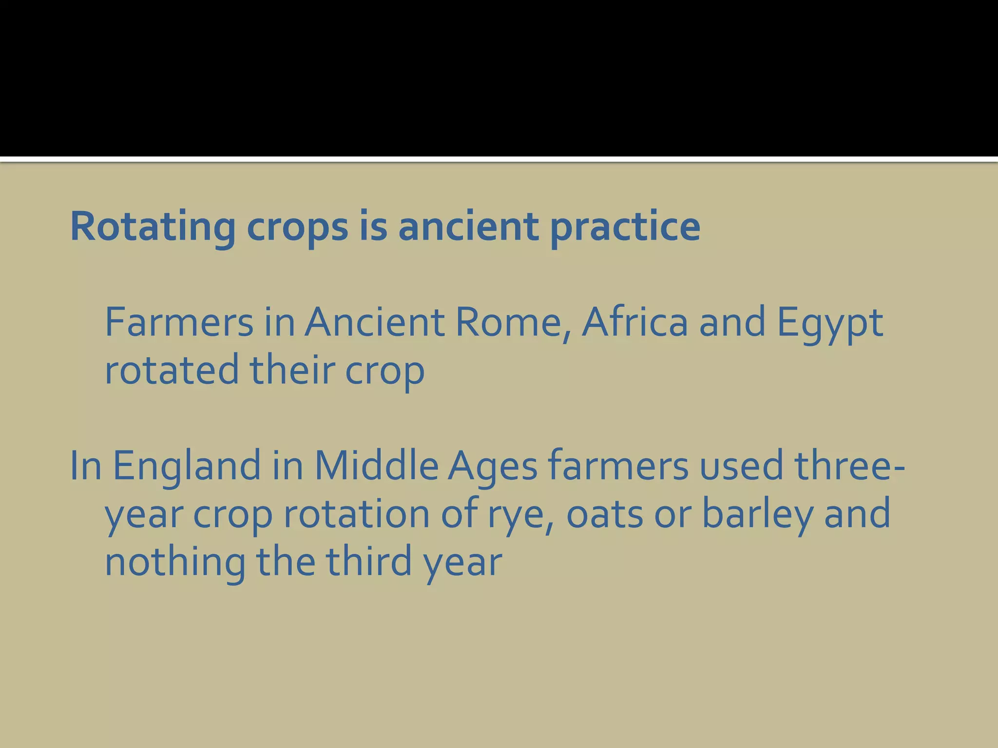 Rotating crops is ancient practiceFarmers in Ancient Rome, Africa and Egypt rotated their cropIn England in Middle Ages farmers used three-year crop rotation of rye, oats or barley and nothing the third year 