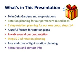What’s in This Presentation
• Twin Oaks Gardens and crop rotations
• Rotation planning for our permanent raised beds
• 7 step rotation planning for our row crops, steps 1-4
• A useful format for rotation plans
• A walk around our crop rotation
• Steps 5-7 of rotation planning
• Pros and cons of tight rotation planning
• Resources and contact info
 