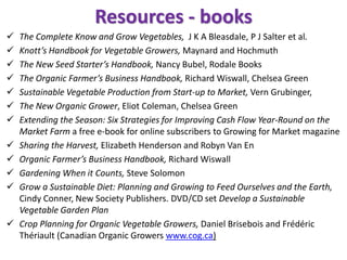 Resources - books
 The Complete Know and Grow Vegetables, J K A Bleasdale, P J Salter et al.
 Knott’s Handbook for Vegetable Growers, Maynard and Hochmuth
 The New Seed Starter’s Handbook, Nancy Bubel, Rodale Books
 The Organic Farmer’s Business Handbook, Richard Wiswall, Chelsea Green
 Sustainable Vegetable Production from Start-up to Market, Vern Grubinger,
 The New Organic Grower, Eliot Coleman, Chelsea Green
 Extending the Season: Six Strategies for Improving Cash Flow Year-Round on the
Market Farm a free e-book for online subscribers to Growing for Market magazine
 Sharing the Harvest, Elizabeth Henderson and Robyn Van En
 Organic Farmer’s Business Handbook, Richard Wiswall
 Gardening When it Counts, Steve Solomon
 Grow a Sustainable Diet: Planning and Growing to Feed Ourselves and the Earth,
Cindy Conner, New Society Publishers. DVD/CD set Develop a Sustainable
Vegetable Garden Plan
 Crop Planning for Organic Vegetable Growers, Daniel Brisebois and Frédéric
Thériault (Canadian Organic Growers www.cog.ca)
 