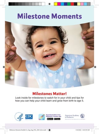 Milestone Moments
Milestone Moments Booklet'21_Eng_Sng_FNL_508 Colors.indd 1 5/10/2022 10:25:50 AM
Milestones Matter!
Look inside for milestones to watch for in your child and tips for
how you can help your child learn and grow from birth to age 5.
Milestone Moments Booklet'21_Eng_Sng_FNL_508 Colors.indd 1 5/10/2022 10:25:50 AM
 