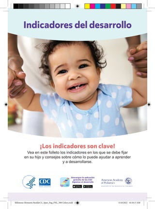 Indicadores del desarrollo
¡Los indicadores son clave!
Vea en este folleto los indicadores en los que se debe fijar
en su hijo y consejos sobre cómo lo puede ayudar a aprender
y a desarrollarse.
Milestone Moments Booklet'21_Span_Sng_FNL_508 Colors.indd 1
Milestone Moments Booklet'21_Span_Sng_FNL_508 Colors.indd 1 5/10/2022 10:18:15 AM
5/10/2022 10:18:15 AM
 