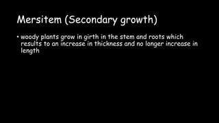 Mersitem (Secondary growth)
• woody plants grow in girth in the stem and roots which
results to an increase in thickness and no longer increase in
length
 