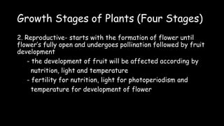 Growth Stages of Plants (Four Stages)
2. Reproductive- starts with the formation of flower until
flower’s fully open and undergoes pollination followed by fruit
development
- the development of fruit will be affected according by
nutrition, light and temperature
- fertility for nutrition, light for photoperiodism and
temperature for development of flower
 