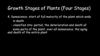 Growth Stages of Plants (Four Stages)
4. Senescence- start of full maturity of the plant which ends
in death
- classifies into: partial, the deterioration and death of
some parts of the plant; over-all senescence, the aging
and death of the entire plant
 