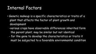 Internal Factors
• Genetic makeup is a specific characteristics or traits of a
plant that affects the factor of plant growth and
development
-various crops have observable differences inherited form
the parent plant; may be similar but not identical
- for the gene to develop the characteristics or traits it
must be subjected to a favorable environmental condition
 