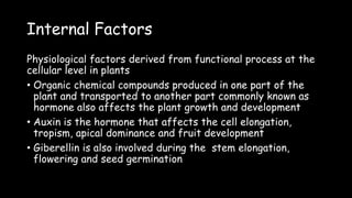 Internal Factors
Physiological factors derived from functional process at the
cellular level in plants
• Organic chemical compounds produced in one part of the
plant and transported to another part commonly known as
hormone also affects the plant growth and development
• Auxin is the hormone that affects the cell elongation,
tropism, apical dominance and fruit development
• Giberellin is also involved during the stem elongation,
flowering and seed germination
 
