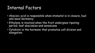 Internal Factors
• Abscisic acid is responsible when stomatal is in closure, bud
and seed dormancy
• Ethylene is involved when the fruit undergoes ripening
period, leaf abscission and senescene
• Cytokinin is the hormone that promotes cell division and
elongation
 