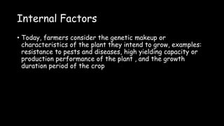 Internal Factors
• Today, farmers consider the genetic makeup or
characteristics of the plant they intend to grow, examples:
resistance to pests and diseases, high yielding capacity or
production performance of the plant , and the growth
duration period of the crop
 