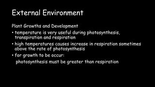 External Environment
Plant Growths and Development
• temperature is very useful during photosynthesis,
transpiration and respiration
• high temperatures causes increase in respiration sometimes
above the rate of photosynthesis
• for growth to be occur:
photosynthesis must be greater than respiration
 