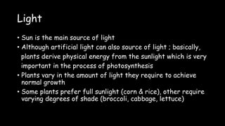 Light
• Sun is the main source of light
• Although artificial light can also source of light ; basically,
plants derive physical energy from the sunlight which is very
important in the process of photosynthesis
• Plants vary in the amount of light they require to achieve
normal growth
• Some plants prefer full sunlight (corn & rice), other require
varying degrees of shade (broccoli, cabbage, lettuce)
 